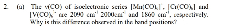 2. (a) The v(CO) of isoelectronic series [Mn(CO)]*, [Cr(CO)] and
are 2090 cm¹ 2000cm¹ and 1860 cm¹, respectively.
Why is this difference observed in the band positions?
[V(CO)