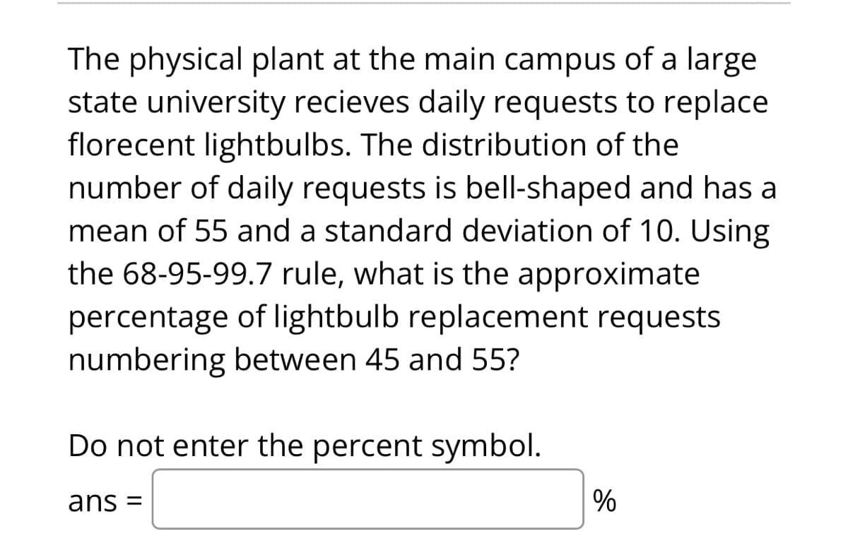 The physical plant at the main campus of a large
state university recieves daily requests to replace
florecent lightbulbs. The distribution of the
number of daily requests is bell-shaped and has a
mean of 55 and a standard deviation of 10. Using
the 68-95-99.7 rule, what is the approximate
percentage of lightbulb replacement requests
numbering between 45 and 55?
Do not enter the percent symbol.
ans =
%
