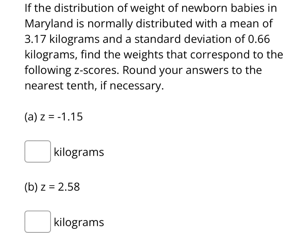 If the distribution of weight of newborn babies in
Maryland is normally distributed with a mean of
3.17 kilograms and a standard deviation of 0.66
kilograms, find the weights that correspond to the
following z-scores. Round your answers to the
nearest tenth, if necessary.
(a) z = -1.15
kilograms
(b) z = 2.58
kilograms
