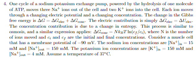 4. One cycle of a sodium-potassium exchange pump, powered by the hydrolysis of one molecule
of ATP, moves three Nations out of the cell and two K+ ions into the cell. Each ion moves
through a changing electric potential and a changing concentration. The change in the Gibbs
free energy is AG = AGelec +AG conc. The electric contribution is simply AGelec = AUelec
The concentration contribution is due to a change in entropy. This process is similar to
osmosis, and a similar expression applies: AGcone = NkBT ln(cf/ci), where N is the number
of ions moved and c; and cf are the initial and final concentrations. Consider a muscle cell
that has a membrane potential of -90 mV. The sodium ion concentrations are [Na+]in = 15
mM and [Na+]out = 150 mM. The potassium ion concentrations are [K+]in = 150 mM and
[Na+]out = 4 mM. Assume a termperature of 37°C.