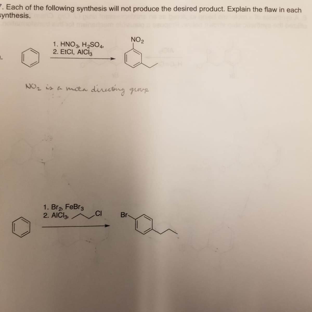 P. Each of the following synthesis will not produce the desired product. Explain the flaw in each
synthesis.
NO2
1. HNO3, H2SO4.
2. EtCI, AICI3
1.
NOz is a meta dirutng qrovp
1. Br2, FeBr3
2. AICI3,
Br
