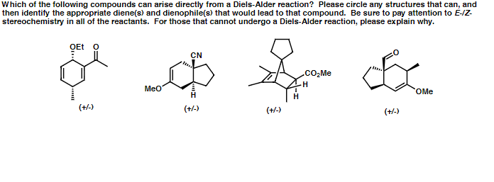 Which of the following compounds can arise directly from a Diels-Alder reaction? Please circle any structures that can, and
then identify the appropriate diene(s) and dienophile(s) that would lead to that compound. Be sure to pay attention to E-IZ-
stereochemistry in all of the reactants. For those that cannot undergo a Diels-Alder reaction, please explain why.
OEt o
CN
.cO,Me
Meo
OMe
H
(+-)
(+/-)
(+/-)
(+/-)
