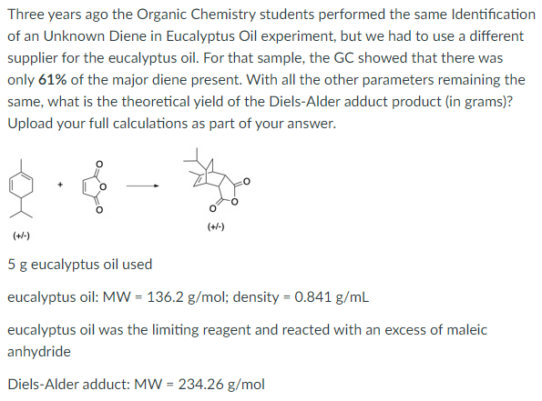 Three years ago the Organic Chemistry students performed the same Identification
of an Unknown Diene in Eucalyptus Oil experiment, but we had to use a different
supplier for the eucalyptus oil. For that sample, the GC showed that there was
only 61% of the major diene present. With all the other parameters remaining the
same, what is the theoretical yield of the Diels-Alder adduct product (in grams)?
Upload your full calculations as part of your answer.
(+-)
(+/-)
5 g eucalyptus oil used
eucalyptus oil: MW = 136.2 g/mol; density = 0.841 g/mL
eucalyptus oil was the limiting reagent and reacted with an excess of maleic
anhydride
Diels-Alder adduct: MW = 234.26 g/mol
