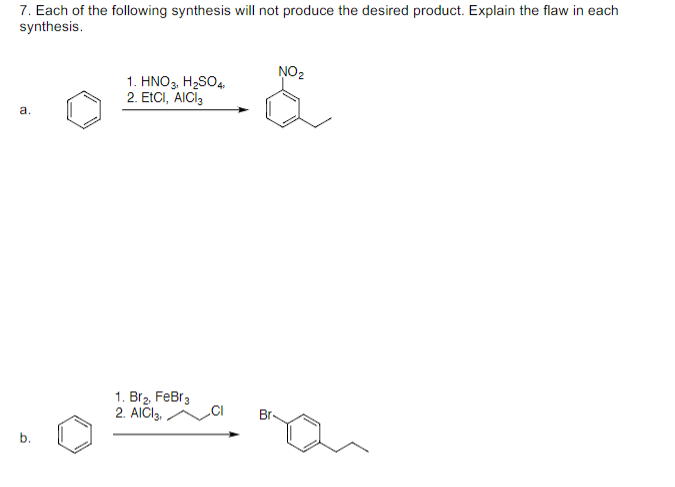 7. Each of the following synthesis will not produce the desired product. Explain the flaw in each
synthesis.
NO2
1. HNO3, H2SO4.
2. ETCI, AICI,
a.
1. Br2, FeBr3
2. AICI3,
Br
b.
