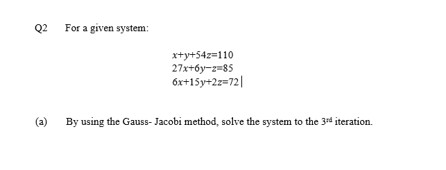 Q2
For a given system:
x+y+54z=110
27x+6y-z=85
6x+15y+2z=72||
(a)
By using the Gauss- Jacobi method, solve the system to the 3rd iteration.
