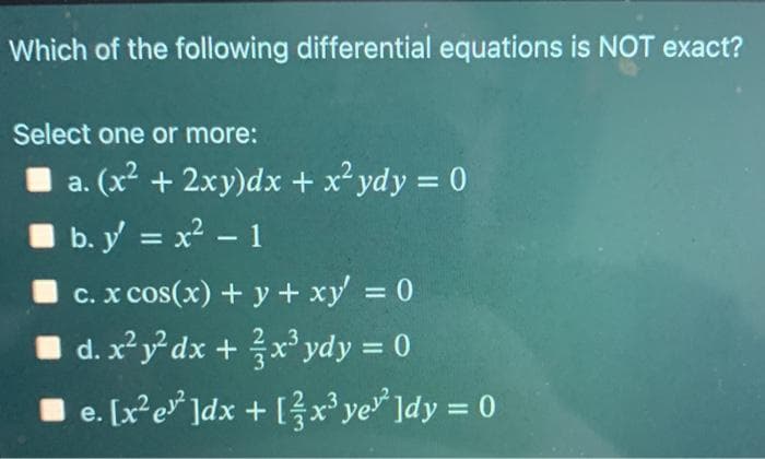Which of the following differential equations is NOT exact?
Select one or more:
a. (x² + 2xy)dx + x² ydy = 0
b. y = x - 1
%3D
C. x cos(x) + y + xy = 0
d. x² y° dx + x' ydy = 0
e. [x²e* ]dx + [ ?x³ye ]dy = 0
