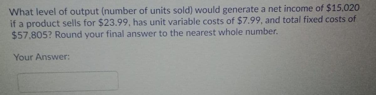 What level of output (number of units sold) would generate a net income of $15,020
if a product sells for $23.99, has unit variable costs of $7.99, and total fixed costs of
$57,805? Round your final answer to the nearest whole number.
Your Answer:

