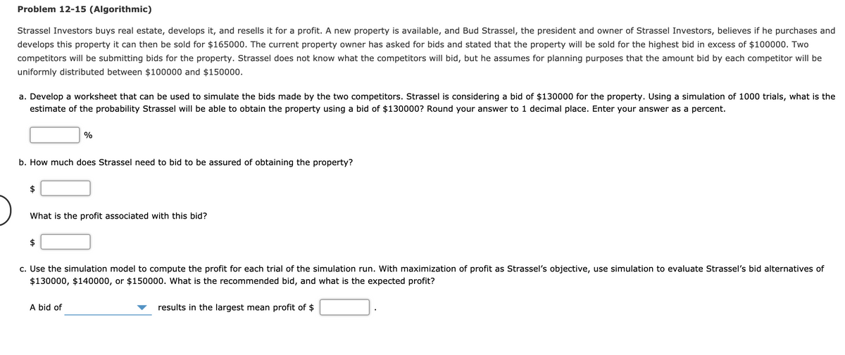Problem 12-15 (Algorithmic)
Strassel Investors buys real estate, develops it, and resells it for a profit. A new property is available, and Bud Strassel, the president and owner of Strassel Investors, believes if he purchases and
develops this property it can then be sold for $165000. The current property owner has asked for bids and stated that the property will be sold for the highest bid in excess of $100000. Two
competitors will be submitting bids for the property. Strassel does not know what the competitors will bid, but he assumes for planning purposes that the amount bid by each competitor will be
uniformly distributed between $100000 and $150000.
a. Develop a worksheet that can be used to simulate the bids made by the two competitors. Strassel is considering a bid of $130000 for the property. Using a simulation of 1000 trials, what is the
estimate of the probability Strassel will be able to obtain the property using a bid of $130000? Round your answer to 1 decimal place. Enter your answer as a percent.
%
b. How much does Strassel need to bid to be assured of obtaining the property?
$
What is the profit associated with this bid?
$
c. Use the simulation model to compute the profit for each trial of the simulation run. With maximization of profit as Strassel's objective, use simulation to evaluate Strassel's bid alternatives of
$130000, $140000, or $150000. What is the recommended bid, and what is the expected profit?
A bid of
results in the largest mean profit of $
