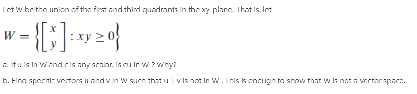 Let W be the union of the first and third quadrants in the xy-plane. That is, let
х
:xy
a. If u is in W and c is any scalar, is cu in W ? Why?
b. Find specific vectors u and v in W such that u + v is not in W. This is enough to show that W is not a vector space.
