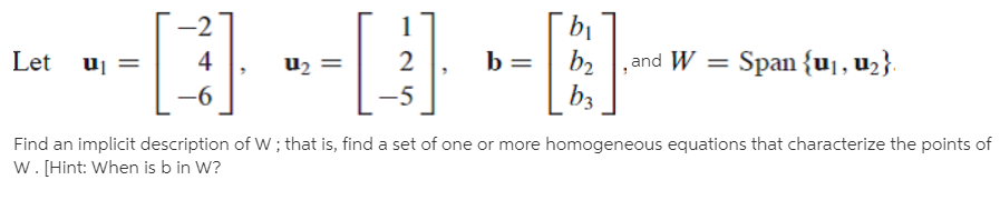-2
bị
b2
,and W = Span {uj, U2}.
Let uj
4
u2 =
-5
b3
Find an implicit description of W ; that is, find a set of one or more homogeneous equations that characterize the points of
w. [Hint: When is b in W?
