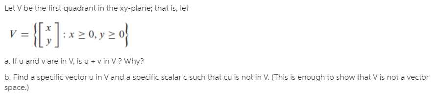 Let V be the first quadrant in the xy-plane; that is, let
0,
a. If u and v are in V, is u + v in V ? Why?
b. Find a specific vector u in V and a specific scalar c such that cu is not in V. (This is enough to show that V is not a vector
space.)
