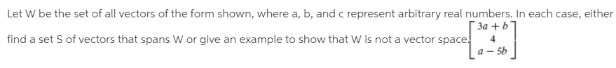 Let W be the set of all vectors of the form shown, where a, b, and c represent arbitrary real numbers. In each case, either
3a +b
find a set S of vectors that spans W or give an example to show that W is not a vector space.
a – 5b
