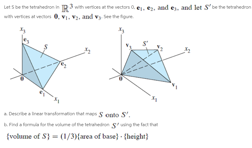 Let S be the tetrahedron in TR 3 with vertices at the vectors 0, e1, e2, and ez, and let S' be the tetrahedron
with vertices at vectors 0, v1, V2, and v3. See the figure.
X3
X3
S'
x2
a. Describe a linear transformation that maps S onto S’.
b. Find a formula for the volume of the tetrahedron S' using the fact that
{volume of S} = (1/3){area of base} · {height}
