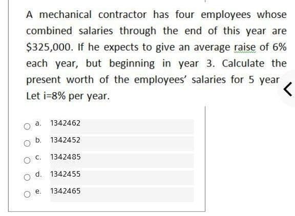 A mechanical contractor has four employees whose
combined salaries through the end of this year are
$325,000. If he expects to give an average raise of 6%
each year, but beginning in year 3. Calculate the
present worth of the employees' salaries for 5 year
Let i=8% per year.
a.
1342462
b. 1342452
O C.
1342485
d. 1342455
o e.
1342465
