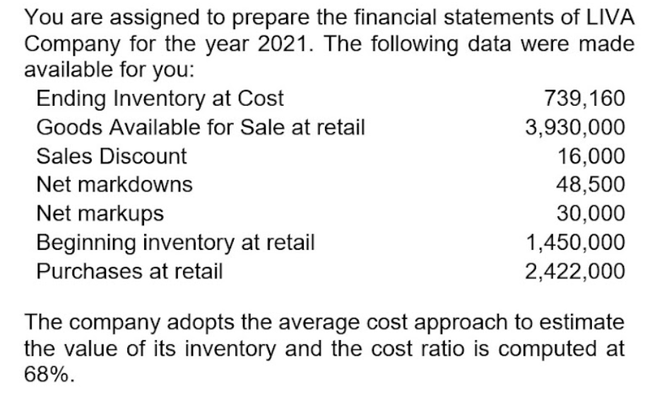 You are assigned to prepare the financial statements of LIVA
Company for the year 2021. The following data were made
available for you:
Ending Inventory at Cost
739,160
Goods Available for Sale at retail
3,930,000
Sales Discount
16,000
48,500
Net markdowns
Net markups
30,000
Beginning inventory at retail
1,450,000
2,422,000
Purchases at retail
The company adopts the average cost approach to estimate
the value of its inventory and the cost ratio is computed at
68%.
