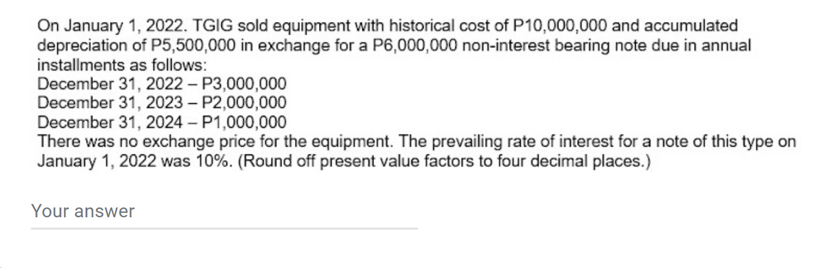 On January 1, 2022. TGIG sold equipment with historical cost of P10,000,000 and accumulated
depreciation of P5,500,000 in exchange for a P6,000,000 non-interest bearing note due in annual
installments as follows:
December 31, 2022 – P3,000,000
December 31, 2023 – P2,000,000
December 31, 2024 – P1,000,000
There was no exchange price for the equipment. The prevailing rate of interest for a note of this type on
January 1, 2022 was 10%. (Round off present value factors to four decimal places.)
Your answer
