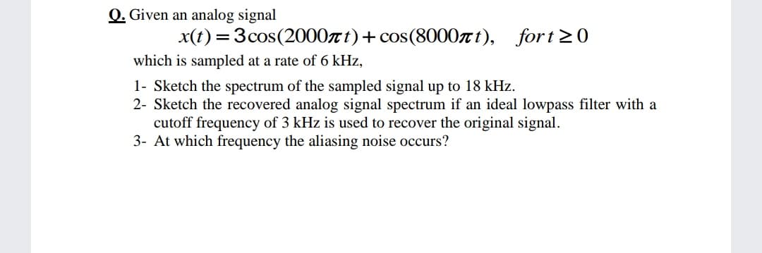 Q. Given an analog signal
x(t) = 3cos(2000z t)+ cos(8000nt), fort20
which is sampled at a rate of 6 kHz,
1- Sketch the spectrum of the sampled signal up to 18 kHz.
2- Sketch the recovered analog signal spectrum if an ideal lowpass filter with a
cutoff frequency of 3 kHz is used to recover the original signal.
3- At which frequency the aliasing noise occurs?

