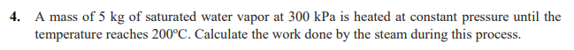 4. A mass of 5 kg of saturated water vapor at 300 kPa is heated at constant pressure until the
temperature reaches 200°C. Calculate the work done by the steam during this process.
