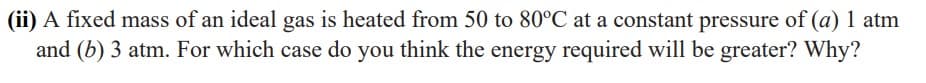 (ii) A fixed mass of an ideal gas is heated from 50 to 80°C at a constant pressure of (a) 1 atm
and (b) 3 atm. For which case do you think the energy required will be greater? Why?
