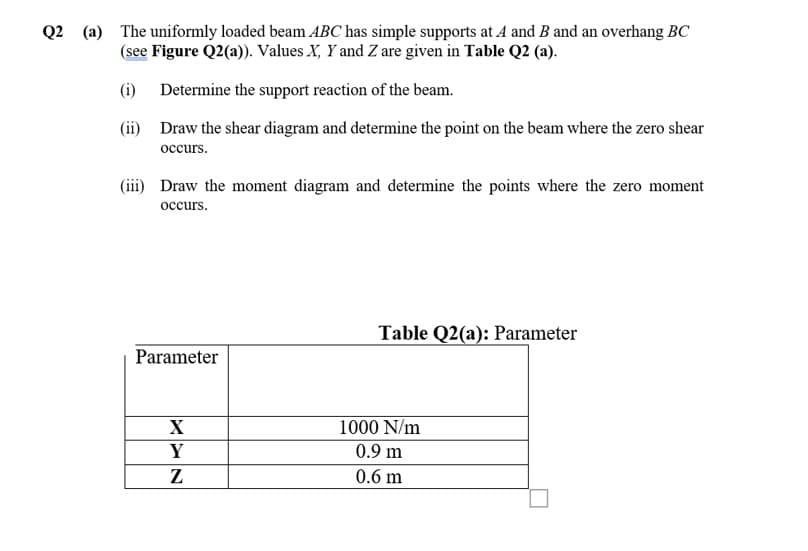 Q2 (a) The uniformly loaded beam ABC has simple supports at A and B and an overhang BC
(see Figure Q2(a)). Values X, Y and Z are given in Table Q2 (a).
(i) Determine the support reaction of the beam.
(ii) Draw the shear diagram and determine the point on the beam where the zero shear
occurs.
(iii) Draw the moment diagram and determine the points where the zero moment
occurs.
Table Q2(a): Parameter
Parameter
1000 N/m
Y
0.9 m
Z
0.6 m
