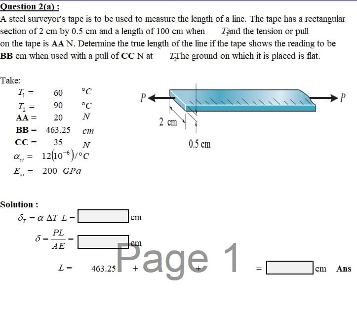 Question 2(a) :
A steel surveyor's tape is to be used to measure the length of a line. The tape has a rectangular
Tand the tension or pull
section of 2 cm by 0.5 cm and a length of 100 cm when
on the tape is AA N. Determine the true length of the line if the tape shows the reading to be
BB cm when used with a pull of CC N at
TThe ground on which it is placed is flat.
Take:
T =
60
°C
P
P
T =
90
°C
AA
20
N
2 cm
BB =
463.25
ст
CC =
35
0.5 cm
12(10-)/°C
E
200 GPa
Solution :
δ -α ΔT L =
cm
PL
8 = -
AE
Page 1
„Page
cm
L =
463.25
Ans
cm
