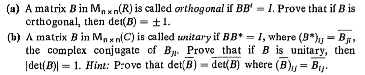 (a) A matrix B in Mnxn(R) is called orthogonal if BB' = I. Prove that if B is
orthogonal, then det(B) = ±1.
(b) A matrix B in Mnx n(C) is called unitary if BB* = I, where (B*);} = B#,
the complex conjugate of B. Prove that if B is unitary, then
|det(B)| = 1. Hint: Prove that det(B)
%3D
det(B) where (B);j= Bj.
%3D
