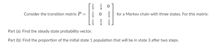 1
3
Consider the transition matrix P =
1
for a Markov chain with three states. For this matrix:
3
3
1
3
4
1
3
3
Part (a): Find the steady state probability vector.
Part (b): Find the proportion of the initial state 1 population that will be in state 3 after two steps.
