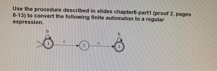 Use the procedure described in slides chapter6-part1 (proof 2, pages
8-13) to convert the following finite automaton to a regular
expression.
