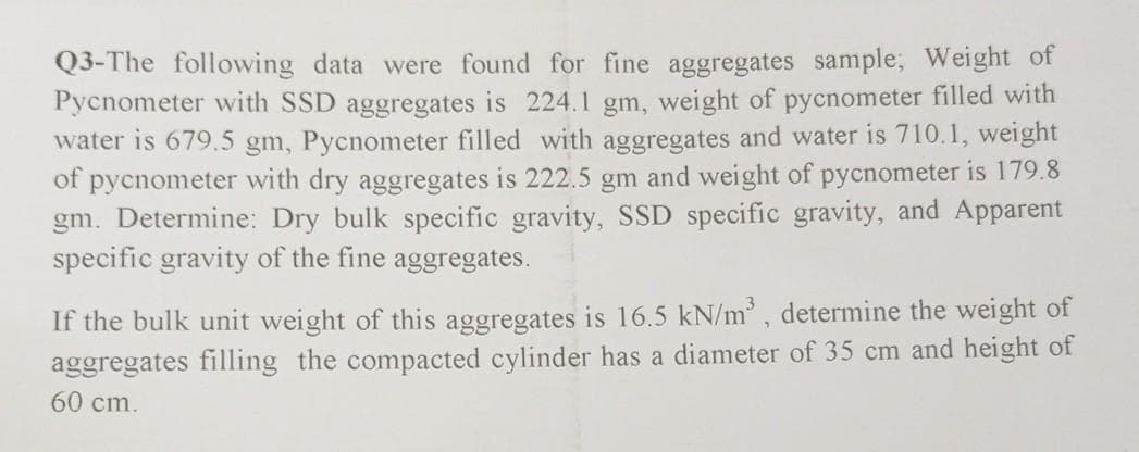 Q3-The following data were found for fine aggregates sample; Weight of
Pycnometer with SSD aggregates is 224.1 gm, weight of pycnometer filled with
water is 679.5 gm, Pycnometer filled with aggregates and water is 710.1, weight
of pycnometer with dry aggregates is 222.5 gm and weight of pycnometer is 179.8
gm. Determine: Dry bulk specific gravity, SSD specific gravity, and Apparent
specific gravity of the fine aggregates.
If the bulk unit weight of this aggregates is 16.5 kN/m', determine the weight of
aggregates filling the compacted cylinder has a diameter of 35 cm and height of
60 cm.
