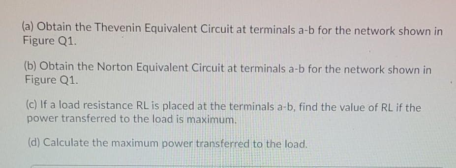 (a) Obtain the Thevenin Equivalent Circuit at terminals a-b for the network shown in
Figure Q1.
(b) Obtain the Norton Equivalent Circuit at terminals a-b for the network shown in
Figure Q1.
(c) If a load resistance RL is placed at the terminals a-b, find the value of RL if the
power transferred to the load is maximum.
(d) Calculate the maximum power transferred to the load.
