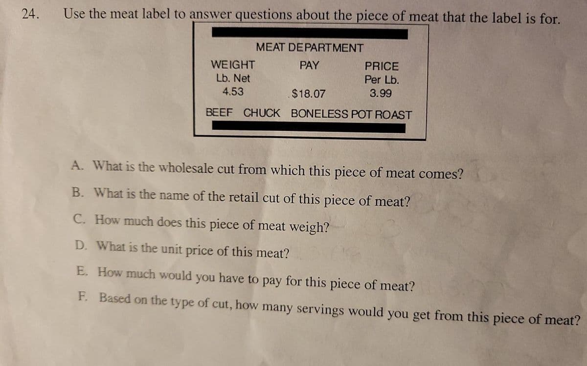 24.
Use the meat label to answer questions about the piece of meat that the label is for.
MEAT DÉPARTMENT
WEIGHT
PAY
PRICE
Per Lb.
Lb. Net
4.53
$18.07
3.99
BEEF CHUCK BONELESS POT ROAST
A. What is the wholesale cut from which this piece of meat comes?
B. What is the name of the retail cut of this piece of meat?
C. How much does this piece of meat weigh?
D. What is the unit price of this meat?
E. How much would you have to pay for this piece of meat?
F. Based on the type of cut, how many servings would you get from this piece of meat?
