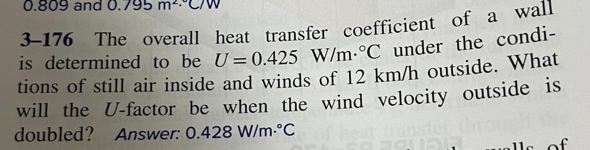 0.809 and 0.795
3-176 The overall heat transfer coefficient of a wan
s determined to be U= 0,425 W/m-°C under the condi-
tions of still air inside and winds of 12 km/h outside. What
will the U-factor be when the wind velocity outside is
doubled? Answer: 0.428 W/m-°C
ransler
olls of
