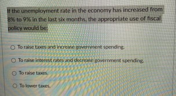 If the unemployment rate in the economy has increased from
8% to 9% in the last six months, the appropriate use of fiscal
policy would be:
O To raise taxes and increase government spending.
O To raise interest rates and decrease government spending.
O To raise taxes.
O To lower taxes.