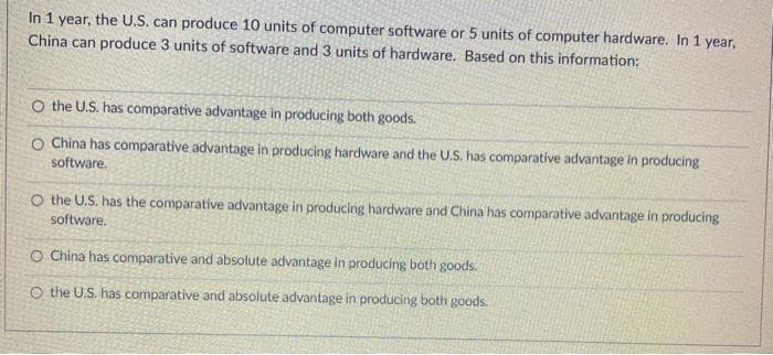 In 1 year, the U.S. can produce 10 units of computer software or 5 units of computer hardware. In 1 year,
China can produce 3 units of software and 3 units of hardware. Based on this information:
O the U.S. has comparative advantage in producing both goods.
O China has comparative advantage in producing hardware and the U.S. has comparative advantage in producing
software.
O the U.S. has the comparative advantage in producing hardware and China has comparative advantage in producing
software.
O China has comparative and absolute advantage in producing both goods.
O the U.S. has comparative and absolute advantage in producing both goods.