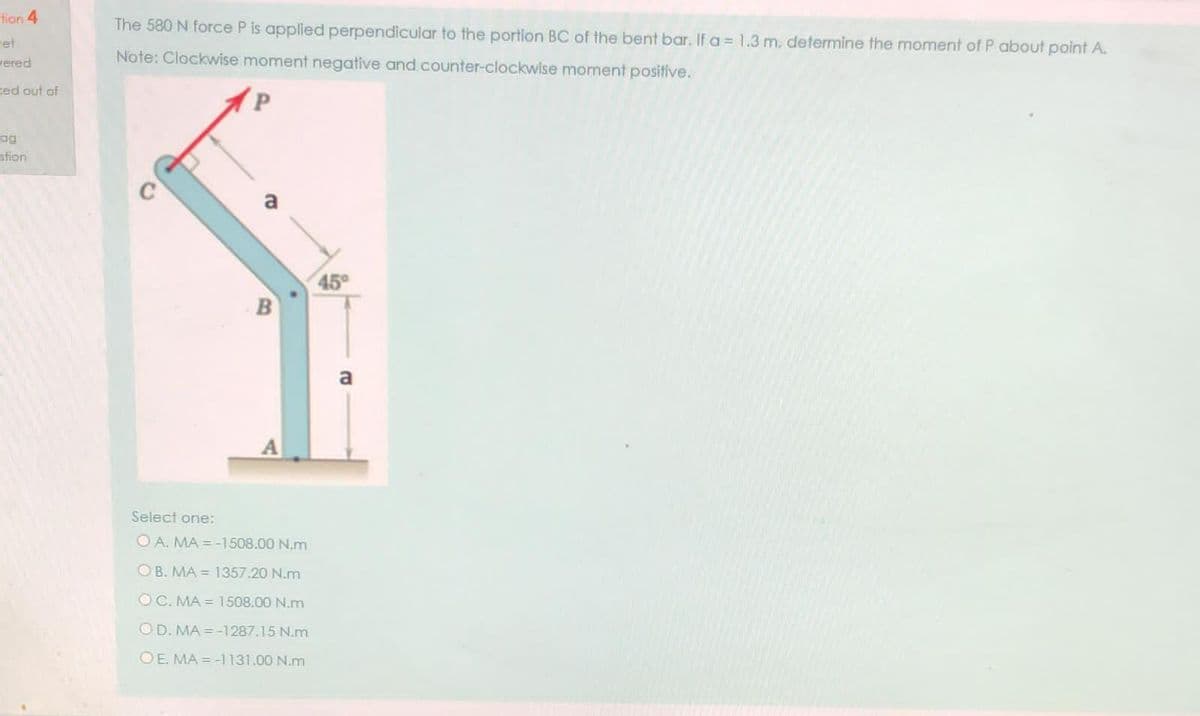 tion 4
The 580 N force P is applied perpendicular to the portion BC of the bent bar. If a = 1.3 m, defermine the moment of P about point A.
ret
vered
Note: Clockwise moment negative and counter-clockwise moment positive.
ted out of
og
stion
a
45°
B
Select one:
O A. MA = -1508.00 N.m
OB. MA = 1357.20 N.m
OC. MA = 1508.00 N.m
OD. MA = -1287.15 N.m
OE. MA = -1131.00 N.m
