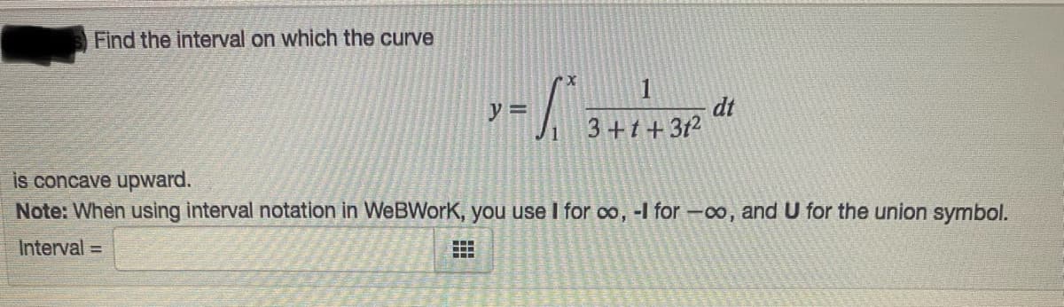 Find the interval on which the curve
dt
3+t+3t2
y =
is concave upward.
Note: When using interval notation in WeBWork, you use I for co, -I for -co, and U for the union symbol.
Interval =
