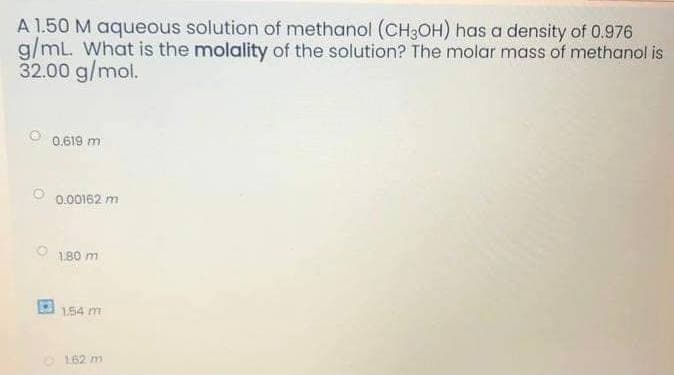 A 1.50 M aqueous solution of methanol (CH3OH) has a density of 0.976
g/mL. What is the molality of the solution? The molar mass of methanol is
32.00 g/mol.
O 0,619 m.
0.00162 m
180 m
1.54 m
162 m
