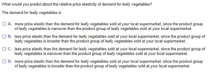 What would you predict about the relative price elasticity of demand for leafy vegetables?
The demand for leafy vegetables is
O A. more price elastic than the demand for leafy vegetables sold at your local supermarket, since the product group
of leafy vegetables is narrower than the product group of leafy vegetables sold at your local supermarket.
O B.
less price elastic than the demand for leafy vegetables sold at your local supermarket, since the product group of
leafy vegetables is broader than the product group of leafy vegetables sold at your local supermarket.
O C.
less price elastic than the demand for leafy vegetables sold at your local supermarket, since the product group of
leafy vegetables is narrower than the product group of leafy vegetables sold at your local supermarket.
O D. more price elastic than the demand for leafy vegetables sold at your local supermarket, since the product group
of leafy vegetables is broader than the product group of leafy vegetables sold at your local supermarket.