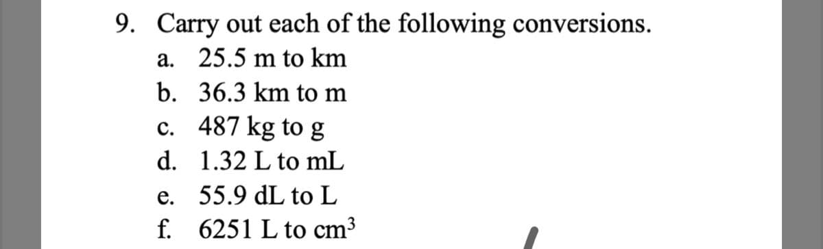 9. Carry out each of the following conversions.
a. 25.5 m to km
b. 36.3 km to m
c. 487 kg to g
d. 1.32 L to mL
е.
55.9 dL to L
f. 6251 L to cm³
