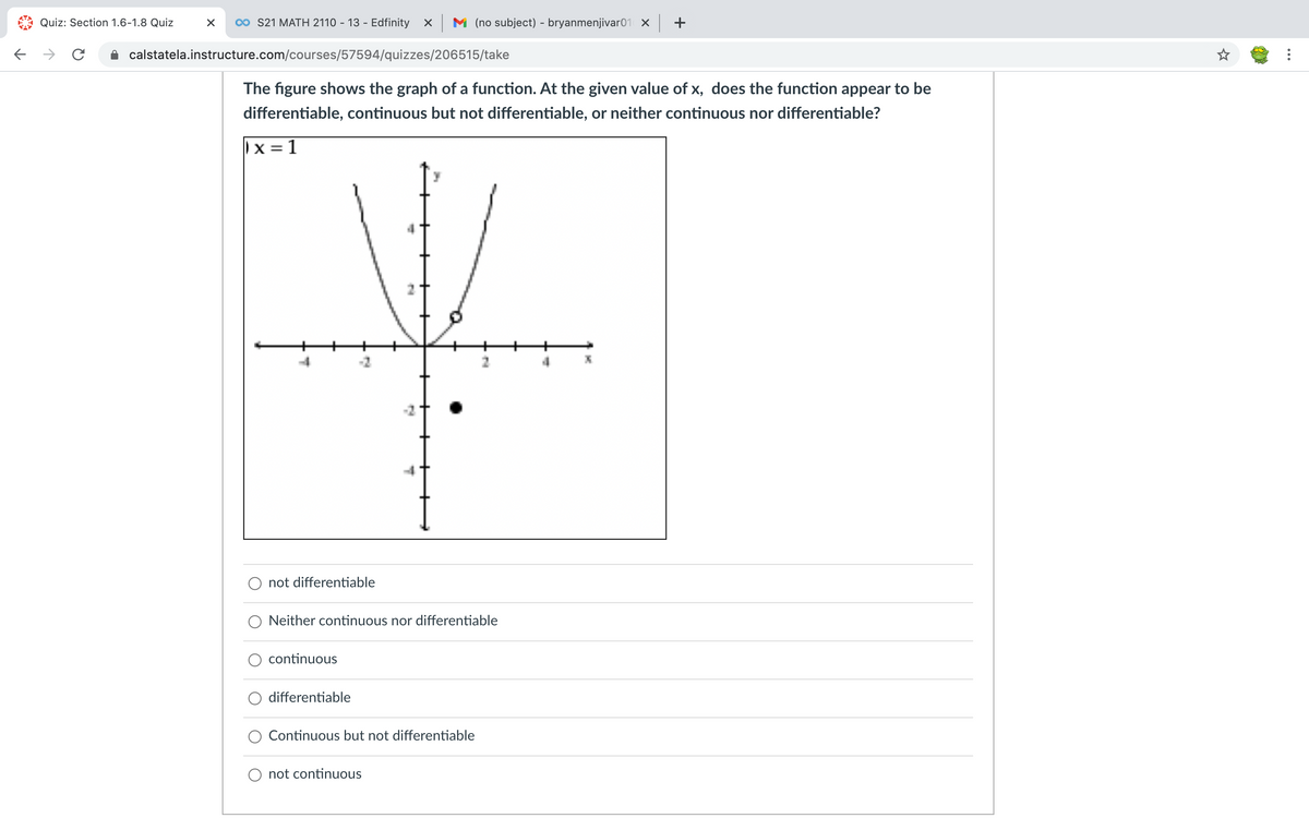 Quiz: Section 1.6-1.8 Quiz
0o S21 MATH 2110 - 13 - Edfinity x M (no subject) - bryanmenjivar01 X +
->
calstatela.instructure.com/courses/57594/quizzes/206515/take
The figure shows the graph of a function. At the given value of x, does the function appear to be
differentiable, continuous but not differentiable, or neither continuous nor differentiable?
|x = 1
not differentiable
Neither continuous nor differentiable
continuous
differentiable
Continuous but not differentiable
O not continuous
...
