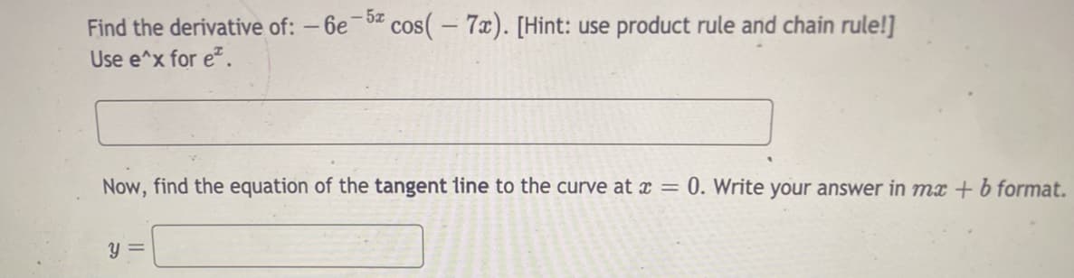 Find the derivative of: – 6e- cos(- 7x). [Hint: use product rule and chain rule!]
Use e^x for e.
Now, find the equation of the tangent line to the curve at ¤ = 0. Write your answer in mx + b format.
y =
