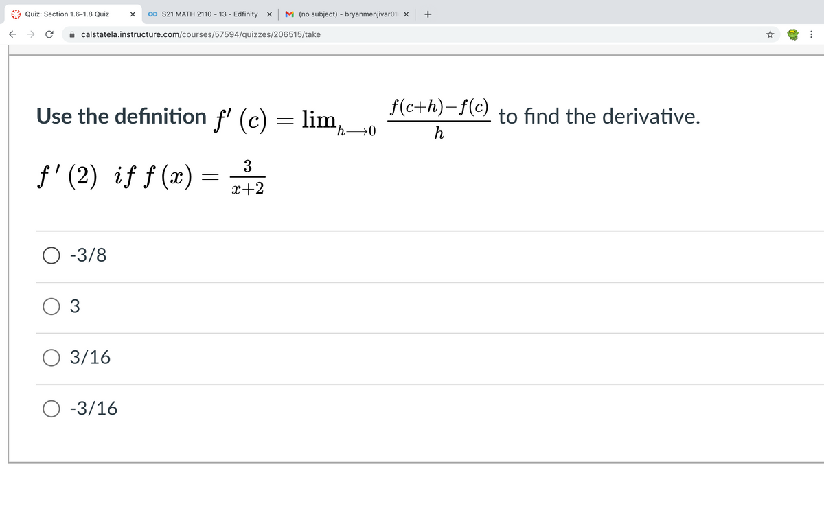 Quiz: Section 1.6-1.8 Quiz
0o S21 MATH 2110 - 13 - Edfinity x M (no subject) - bryanmenjivar01 X +
calstatela.instructure.com/courses/57594/quizzes/206515/take
Use the definition f' (c) = lim,0
f(c+h)-f(c)
to find the derivative.
h→0
h
3
f' (2) if ƒ (x)
x+2
O -3/8
O 3
O 3/16
O -3/16
