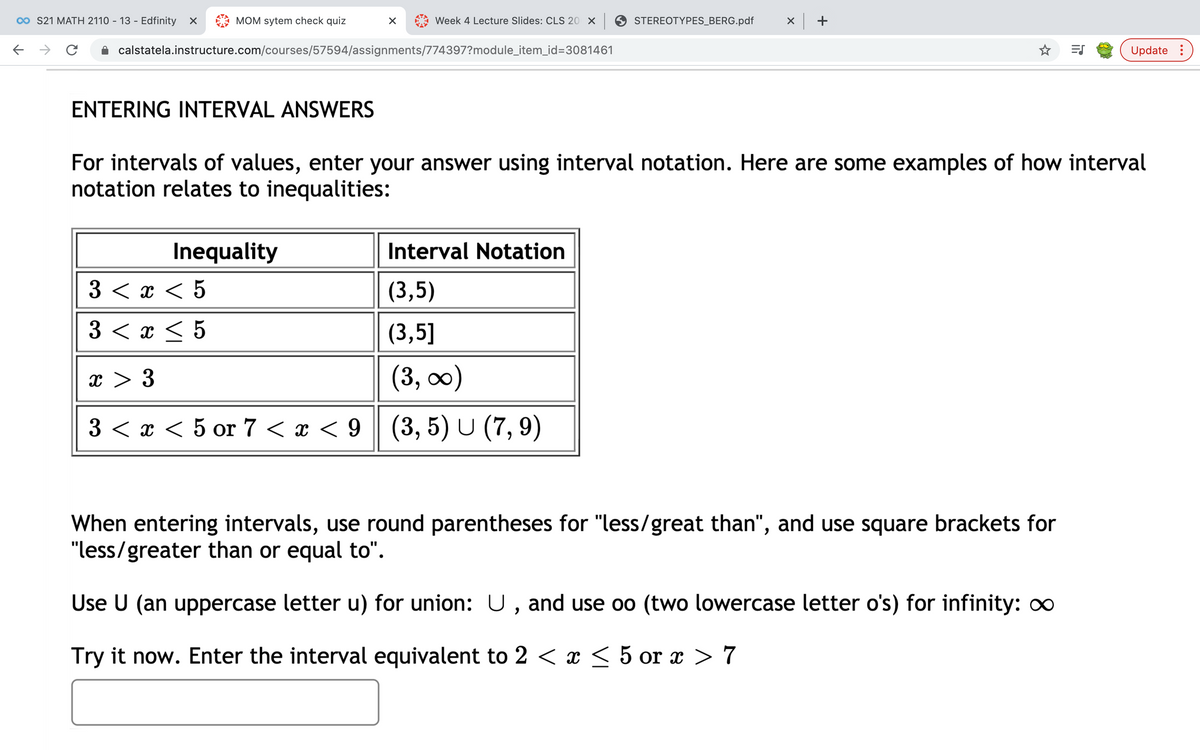 00 S21 MATH 2110 - 13 - Edfinity
MOM sytem check quiz
Week 4 Lecture Slides: CLS 20 X
STEREOTYPES_BERG.pdf
calstatela.instructure.com/courses/57594/assignments/774397?module_item_id=3081461
Update :
ENTERING INTERVAL ANSWERS
For intervals of values, enter your answer using interval notation. Here are some examples of how interval
notation relates to inequalities:
Inequality
Interval Notation
3 <т <5
(3,5)
3 < x < 5
(3,5]
x > 3
(3, 00)
3 < x < 5 or 7 < x < 9 (3, 5) U (7, 9)
When entering intervals, use round parentheses for "less/great than", and use square brackets for
"less/greater than or equal to".
Use U (an uppercase letter u) for union: U, and use oo (two lowercase letter o's) for infinity: o
Try it now. Enter the interval equivalent to 2 < x < 5 or x > 7
