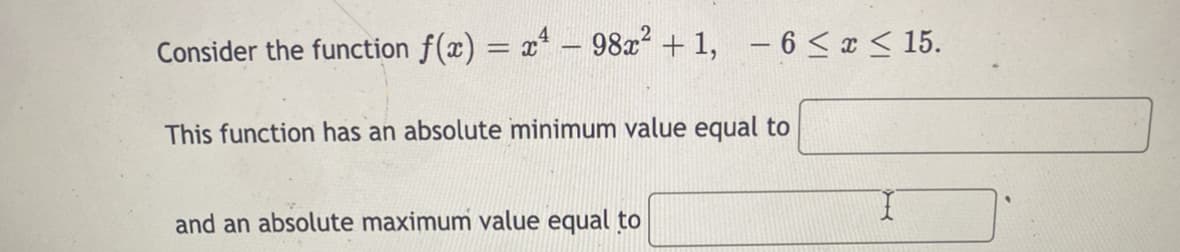 Consider the function f(x) = x* – 98x + 1, - 6 < x < 15.
This function has an absolute minimum value equal to
and an absolute maximum value equal to

