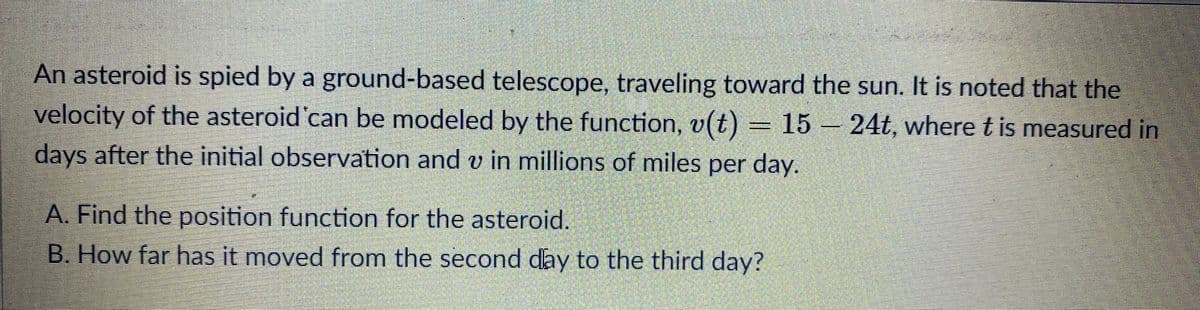 An asteroid is spied by a ground-based telescope, traveling toward the sun. It is noted that the
velocity of the asteroid can be modeled by the function, v(t)
) = 15 – 24t, where t is measured in
days after the initial observation and v in millions of miles per day.
A. Find the position function for the asteroid.
B. How far has it moved from the second day to the third day?
