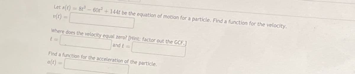 Let s(t) = 8t- 60t² + 144t be the equation of motion for a particle. Find a function for the velocity.
v(t) =
%3D
%3D
Where does the velocity equal zero? [Hint: factor out the GCF.]
and t =
Find a function for the acceleration of the particle.
a(t) =
