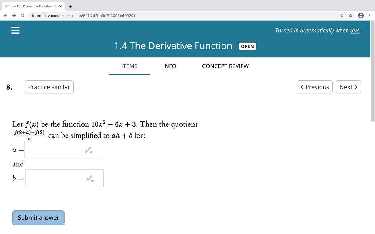 00 1.4 The Derivative Function - E X
+
edfinity.com/assessments/601f2d2bb9e793003b400201
Turned in automatically when due.
1.4 The Derivative Function
ОPEN
ITEMS
INFO
CONCEPT REVIEW
8.
Practice similar
( Previous
Next >
Let f(x) be the function 10x? – 6x + 3. Then the quotient
-
f(2+h)-f(2)
h
can be simplified to ah + b for:
а —
and
b =
Submit answer
II
