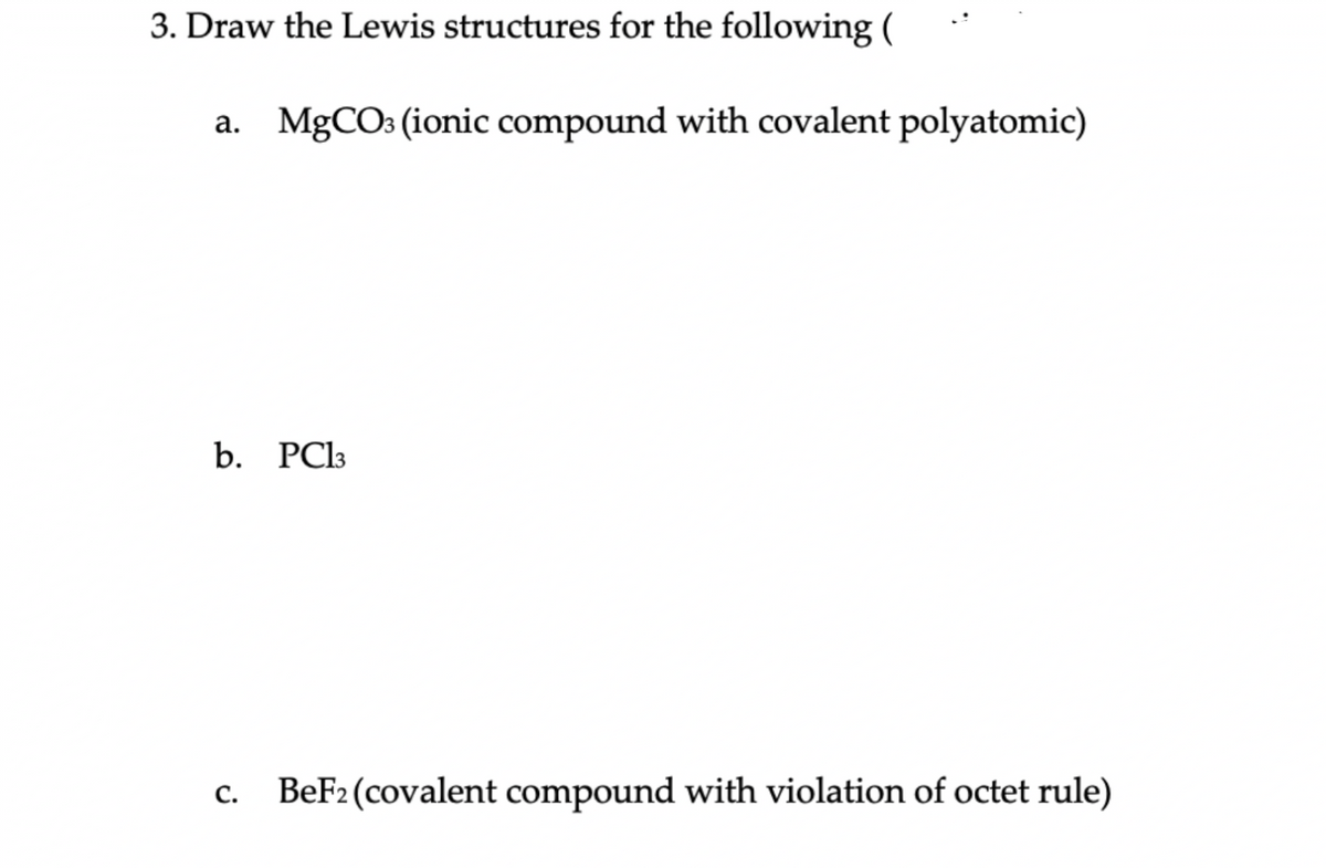 3. Draw the Lewis structures for the following (
a. MgCO3 (ionic compound with covalent polyatomic)
b. PC13
c. BeF2 (covalent compound with violation of octet rule)