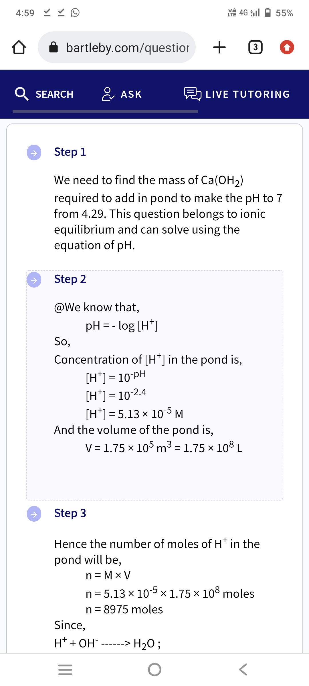 4:59 D
bartleby.com/questior
SEARCH
↑
Step 2
@We know that,
So,
ASK
Step 1
We need to find the mass of Ca(OH₂)
required to add in pond to make the pH to 7
from 4.29. This question belongs to ionic
equilibrium and can solve using the
equation of pH.
pH = -log [H+]
|||
Concentration of [H*] in the pond is,
[H*] = 10-PH
[H+] = 10-2.4
[H] = 5.13 × 10-5 M
And the volume of the pond is,
=
LTE 4G ill
+3
Since,
H+ + OH¯--
LIVE TUTORING
Step 3
Hence the number of moles of H* in the
pond will be,
n=MxV
V = 1.75 × 105 m³ = 1.75 × 108 L
X
-‒‒‒‒‒> > H₂O ;
n = 5.13 x 10-5 × 1.75 x 108 moles
n = 8975 moles
55%