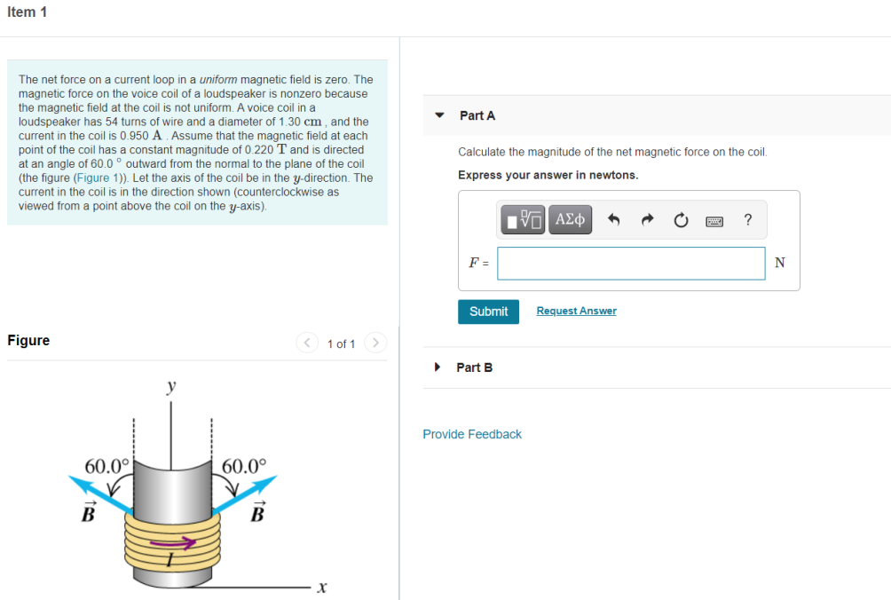 Item 1
The net force on a current loop in a uniform magnetic field is zero. The
magnetic force on the voice coil of a loudspeaker is nonzero because
the magnetic field at the coil is not uniform. A voice coil in a
loudspeaker has 54 turns of wire and a diameter of 1.30 cm , and the
current in the coil is 0.950 A . Assume that the magnetic field at each
point of the coil has
at an angle of 60.0 ° outward from the normal to the plane of the coil
(the figure (Figure 1)). Let the axis of the coil be in the y-direction. The
current in the coil is in the direction shown (counterclockwise as
viewed from a point above the coil on the y-axis).
Part A
s a constant magnitude of 0.220 T and is directed
Calculate the magnitude of the net magnetic force on the coil.
Express your answer in newtons.
ΠνΠ ΑΣφ
?
F =
Submit
Request Answer
Figure
< 1 of 1 >
Part B
y
Provide Feedback
60.0°
60.0°
В
